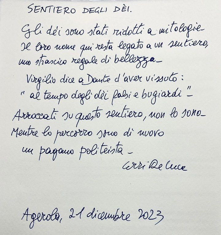 SENTIERO DEGLI DEI. Gli dei sono stati ridotti a mitologie Il loro nome qui resta legato a un sentiero, uno strascico regale di bellezza. Virgilio dice a Dante d'aver vissuto: "al tempo degli dei falsi e bugiardi “. Arroccati su questo sentiero, non lo sono- Mentre lo percorro sono di nuovi un pagano politeista Erri De Luca Agerola, 21 dicembre 2023